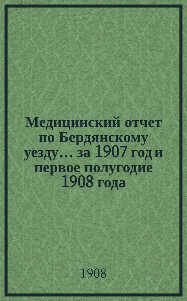 Медицинский отчет по Бердянскому уезду... за 1907 год и первое полугодие 1908 года