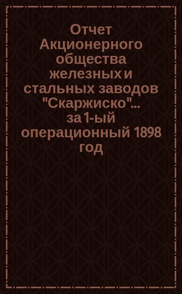 Отчет Акционерного общества железных и стальных заводов "Скаржиско"... ... за 1-ый операционный 1898 год