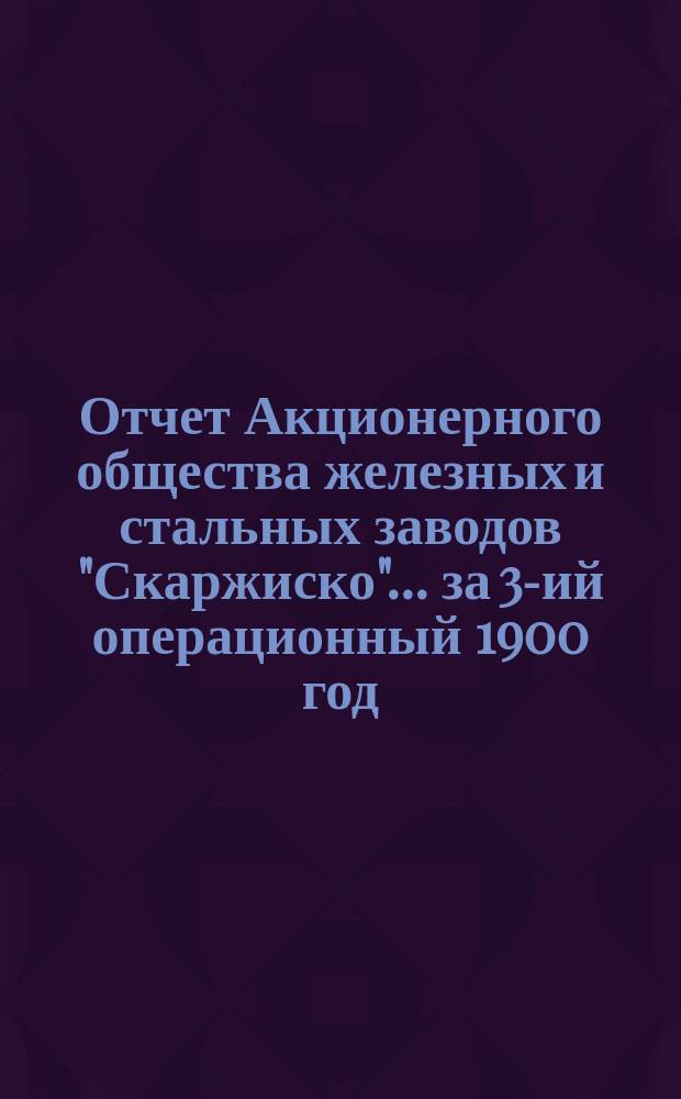 Отчет Акционерного общества железных и стальных заводов "Скаржиско"... ... за 3-ий операционный 1900 год