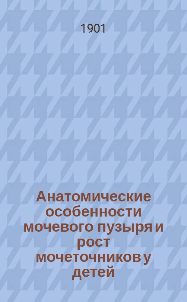Анатомические особенности мочевого пузыря и рост мочеточников у детей : Дис. на степ. д-ра мед. Г.Н. Чичулина