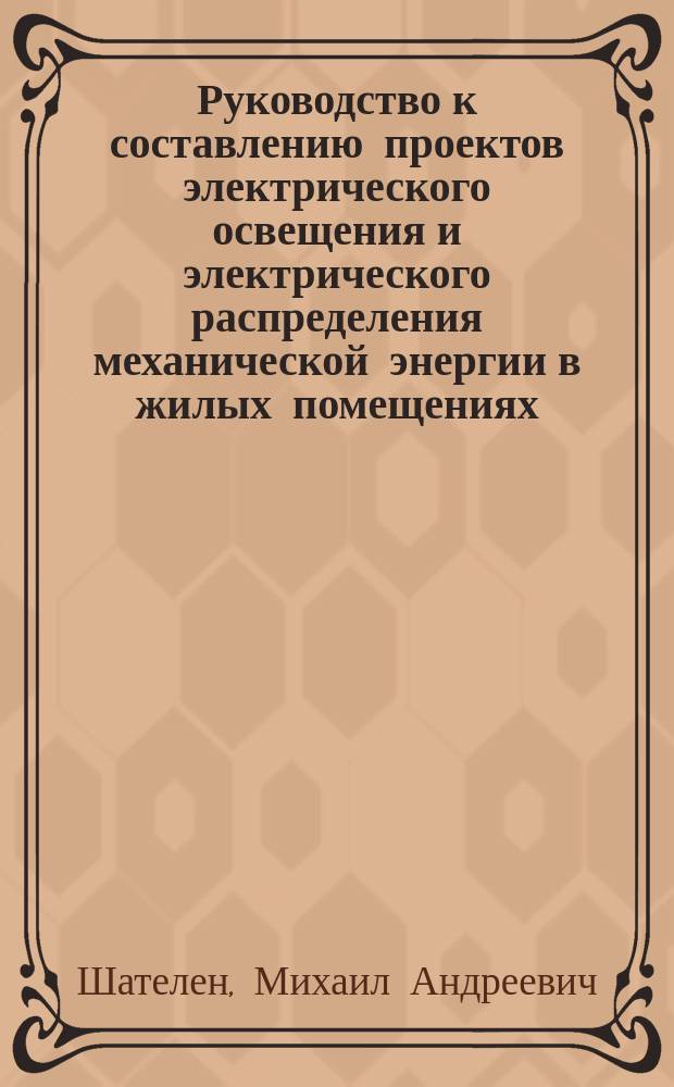 Руководство к составлению проектов электрического освещения и электрического распределения механической энергии в жилых помещениях, на фабриках, заводах и других общественных зданиях : Пособие для студентов и инженеров М.А. Шателена, проф. Электротехн. ин-та ..