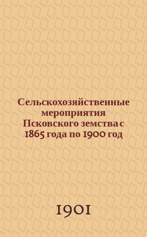 Сельскохозяйственные мероприятия Псковского земства с 1865 года по 1900 год : Докл. Съезду деятелей агр. помощи сел. хоз-ва в Москве. Ч. 1-. Ч. 1