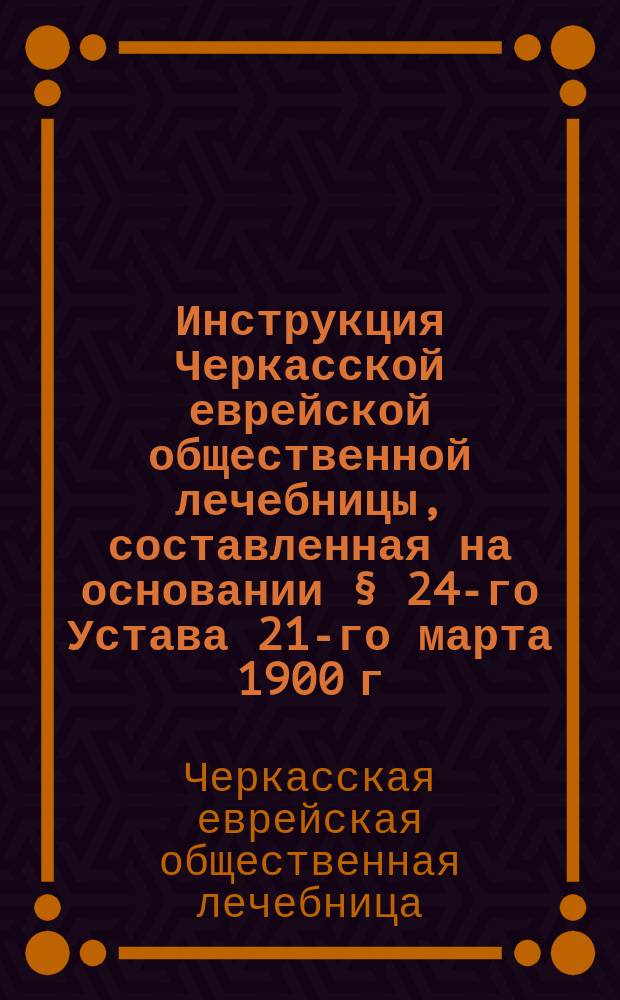 Инструкция Черкасской еврейской общественной лечебницы, составленная на основании § 24-го Устава 21-го марта 1900 г.