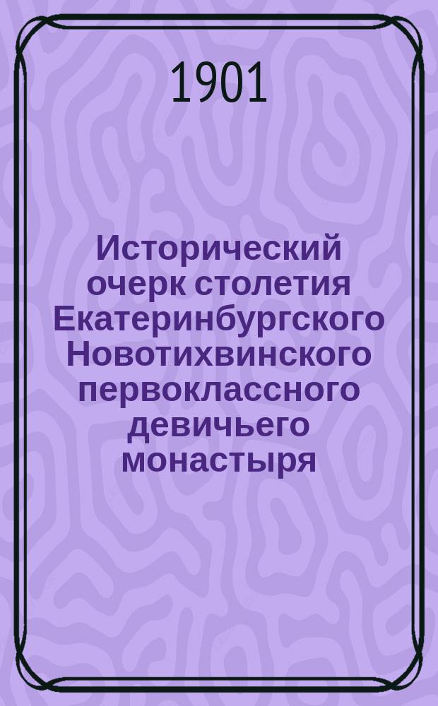 Исторический очерк столетия Екатеринбургского Новотихвинского первоклассного девичьего монастыря