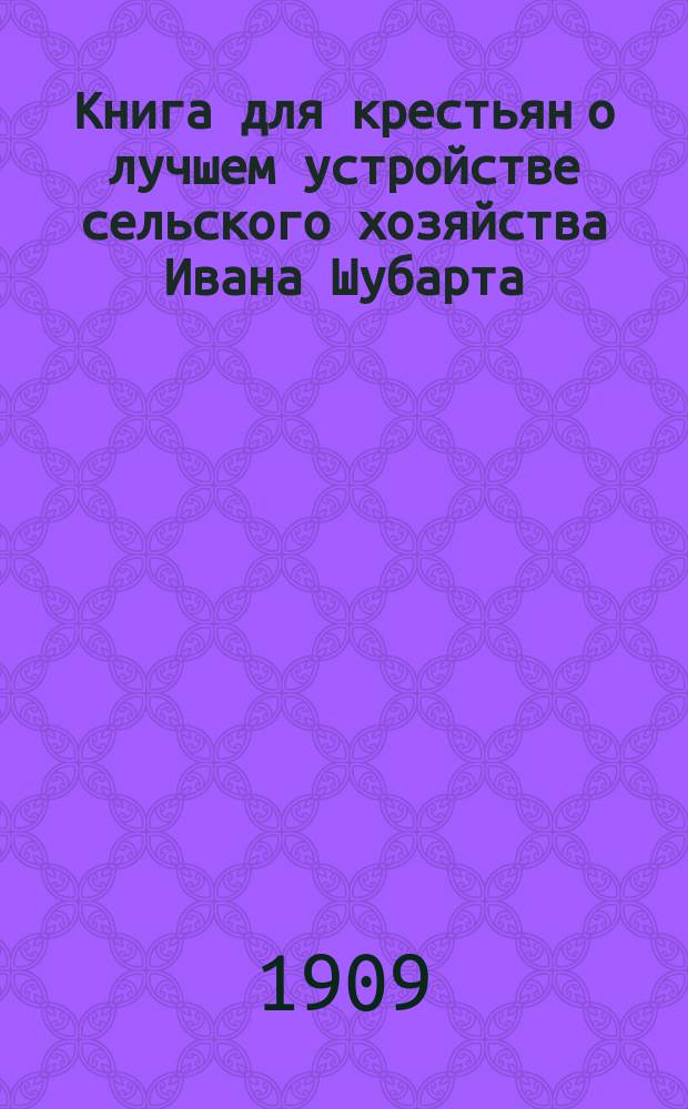 Книга для крестьян о лучшем устройстве сельского хозяйства Ивана Шубарта : С прил.: ст. проф. Леске. Наставление для крестьян о том, как исправить свое сельское хозяйство. А также о крестьянском хозяйстве в Саксонии и о том, как можно завести такое хозяйство у нас. Ю. Еремеевой