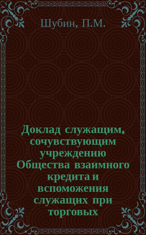 Доклад служащим, сочувствующим учреждению Общества взаимного кредита и вспоможения служащих при торговых, торгово-промышленных и сельскохозяйственных предприятиях П.М. Шубина. 24-го июня 1901 года