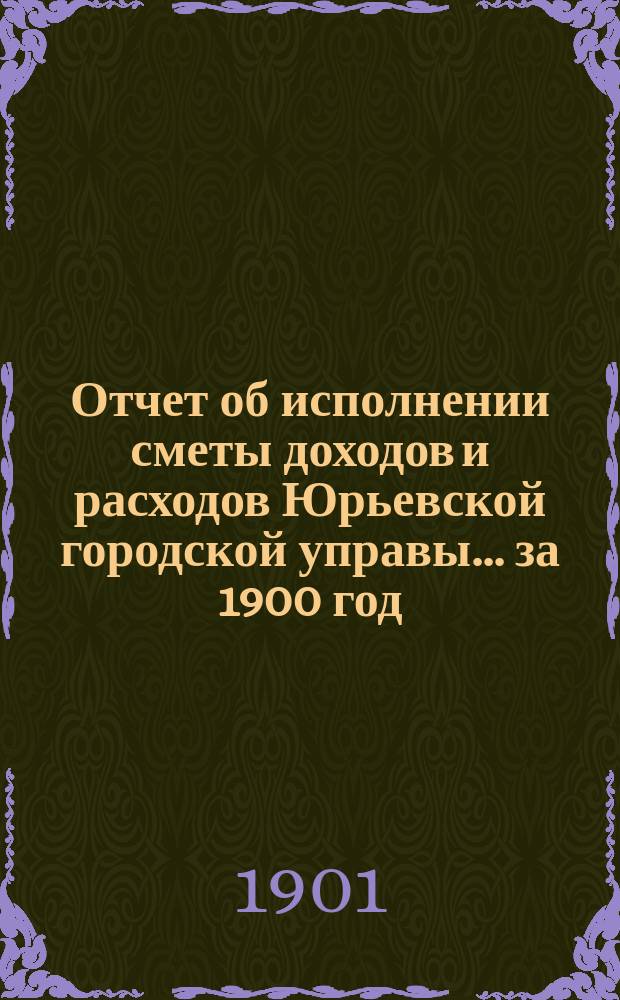 Отчет об исполнении сметы доходов [и расходов] Юрьевской городской управы... за 1900 год