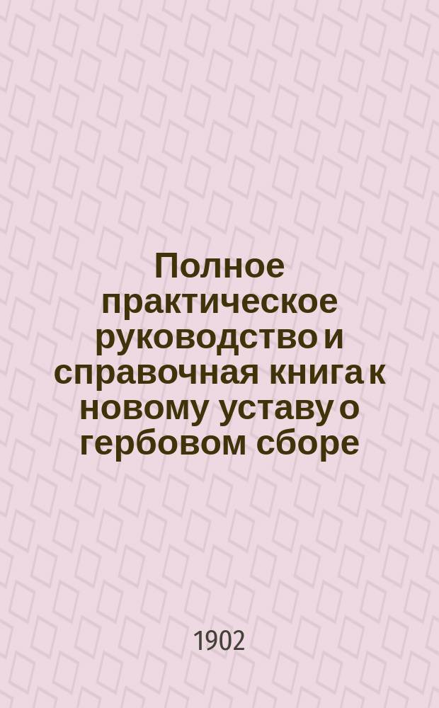 Полное практическое руководство и справочная книга к новому уставу о гербовом сборе. I. Устав о гербовом сборе в алфавитном порядке со всеми разъяснениями. II. Устав о гербовом сборе (офиц. текст) со всеми инструкциями и разъяснениями министра финансов, законодательными мотивами, мнениями Государственного совета, разъяснениями Сената, циркулярами и статьей: "Обзор нового устава и отличие его от прежнего"