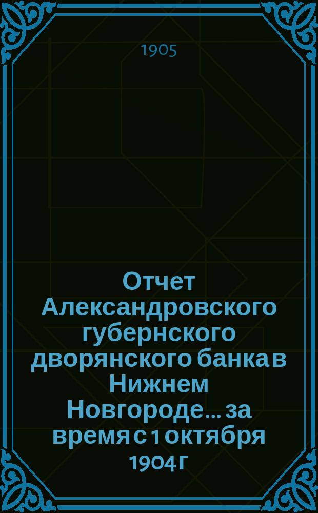 Отчет Александровского губернского дворянского банка в Нижнем Новгороде... за время с 1 октября 1904 г. по 1 октября 1905 г.