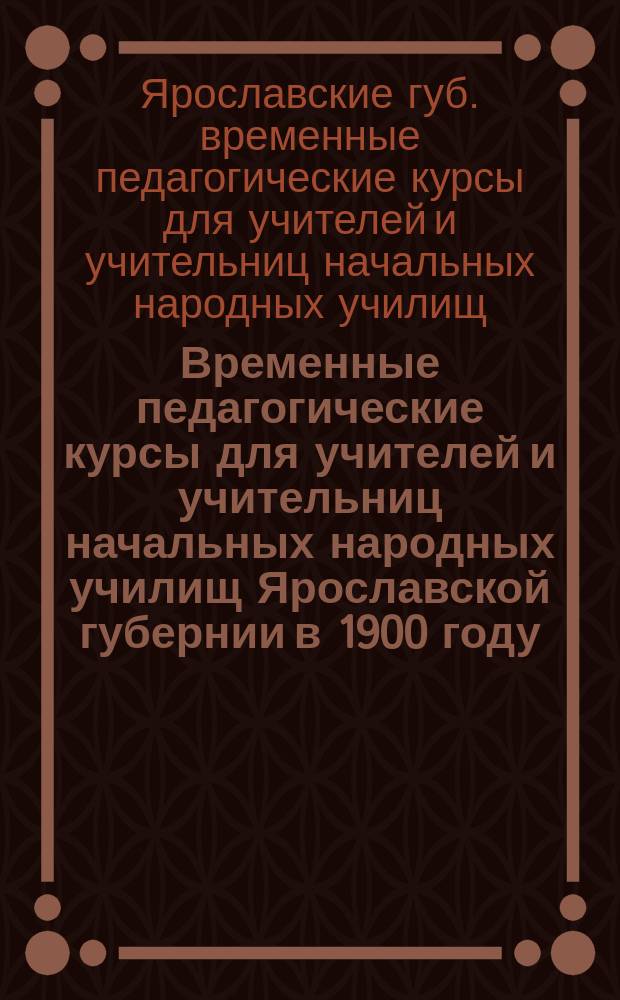 Временные педагогические курсы для учителей и учительниц начальных народных училищ Ярославской губернии в 1900 году : Отчеты и др. материалы