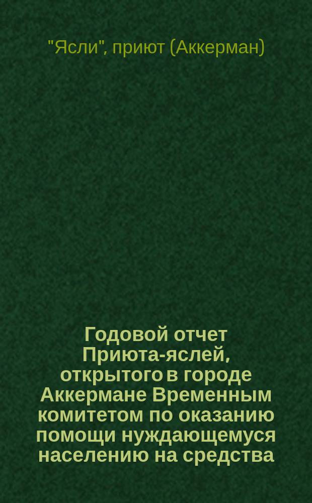Годовой отчет Приюта-яслей, открытого в городе Аккермане Временным комитетом по оказанию помощи нуждающемуся населению на средства, пожертвованные... императрицей Александрой Феодоровной и частными лицами...