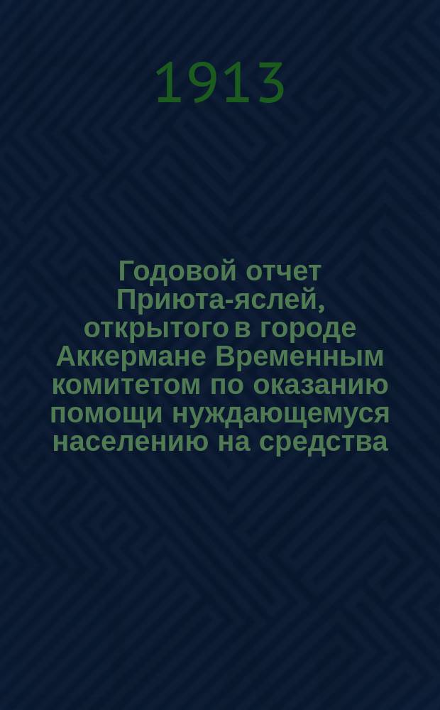 Годовой отчет Приюта-яслей, открытого в городе Аккермане Временным комитетом по оказанию помощи нуждающемуся населению на средства, пожертвованные... императрицей Александрой Феодоровной и частными лицами... ... за 1912 год