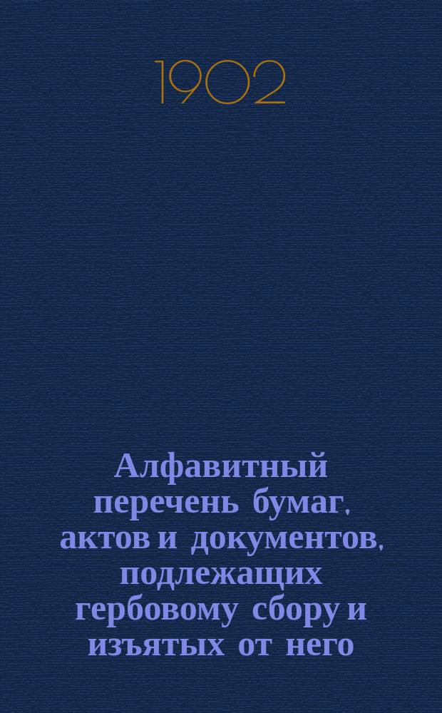 Алфавитный перечень бумаг, актов и документов, подлежащих гербовому сбору и изъятых от него, составленный на основании ст. 10 выс. утв. 10 июня 1900 года Устава о гербовом сборе