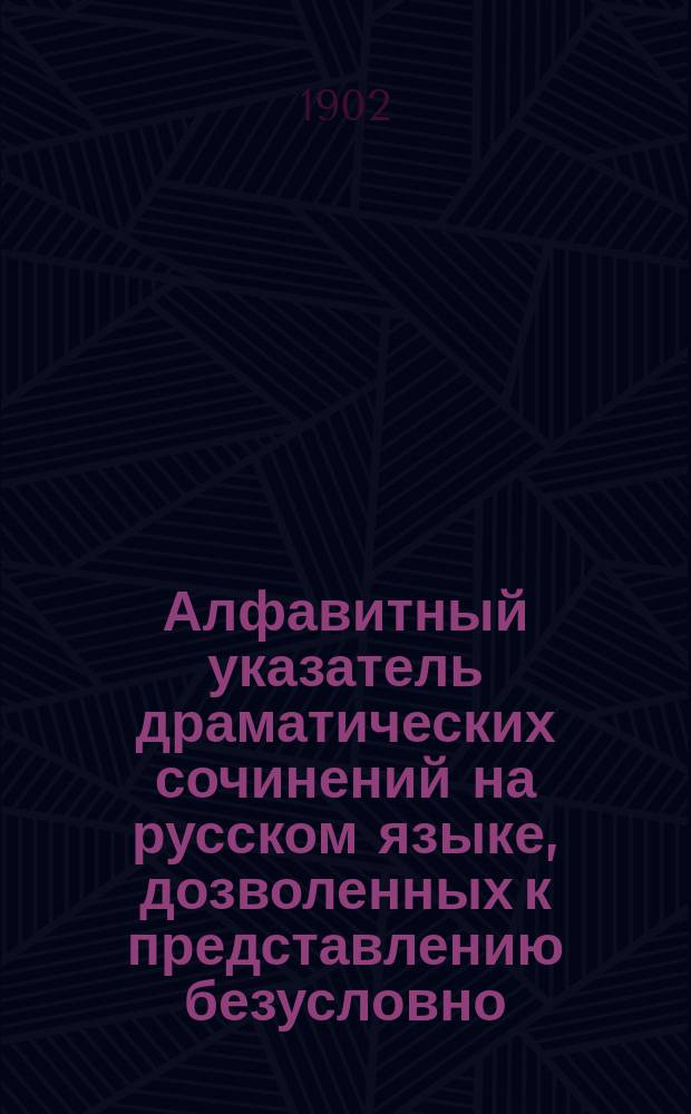Алфавитный указатель драматических сочинений на русском языке, дозволенных к представлению безусловно ... с 1 января 1897 года по 1 января 1902 года