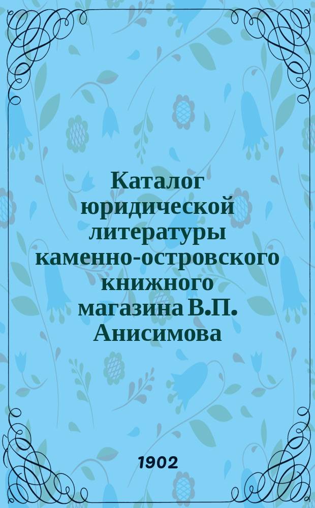 Каталог юридической литературы каменно-островского книжного магазина В.П. Анисимова... в С.-Петербурге...