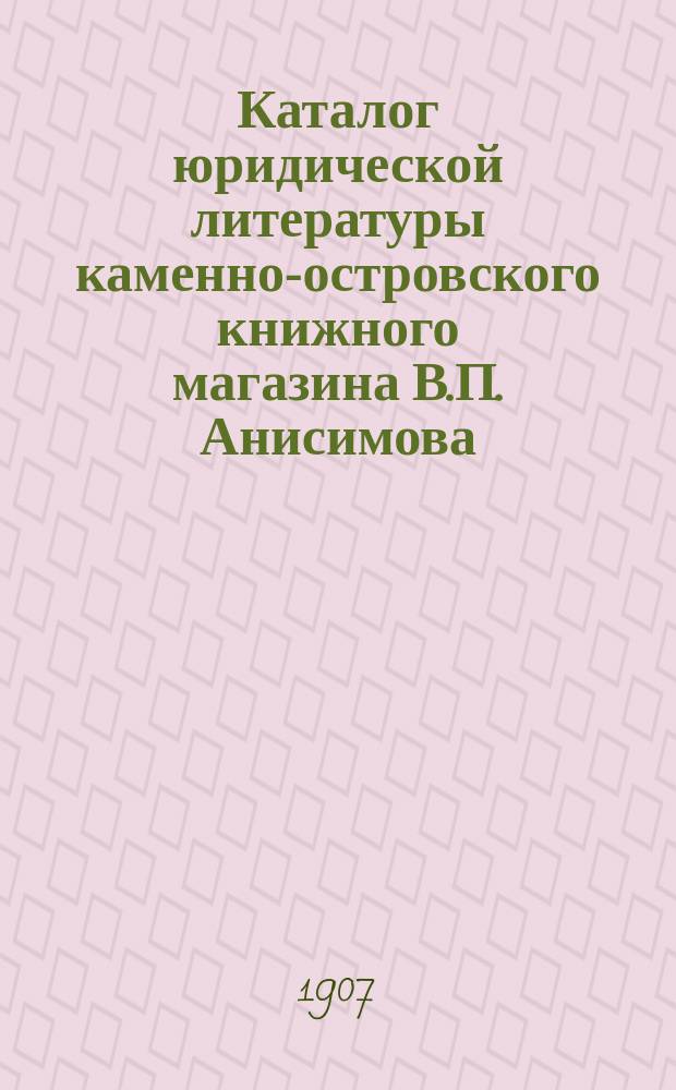 Каталог юридической литературы каменно-островского книжного магазина В.П. Анисимова... в С.-Петербурге... ... 1907