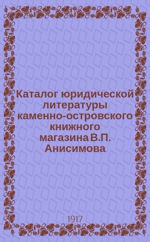 Каталог юридической литературы каменно-островского книжного магазина В.П. Анисимова... в С.-Петербурге... ... на 1917 год