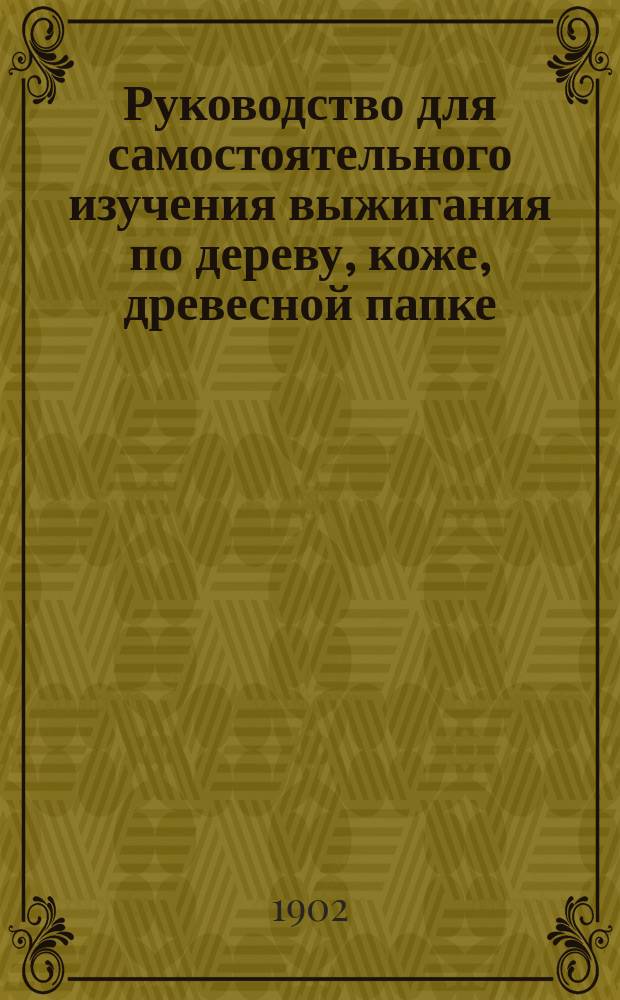 Руководство для самостоятельного изучения выжигания по дереву, коже, древесной папке, простой и слоновой кости, сукну и бархату, и руководство для тиснения по коже