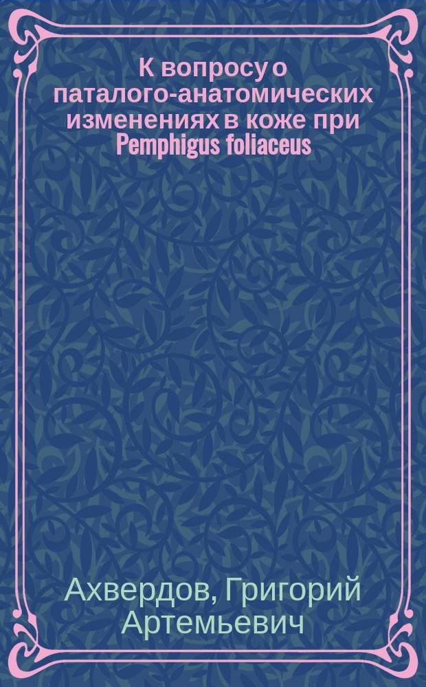 К вопросу о паталого-анатомических изменениях в коже при Pemphigus foliaceus : Дис. на степ. д-ра мед. Г.А. Ахвердова