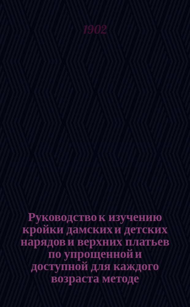 Руководство к изучению кройки дамских и детских нарядов и верхних платьев по упрощенной и доступной для каждого возраста методе, в общепонятной форме изложения, с помощью только карандаша, прямой линейки и сантиметра