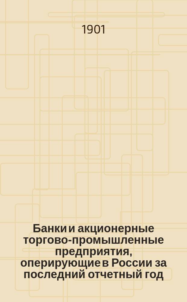 Банки и акционерные торгово-промышленные предприятия, оперирующие в России за последний отчетный год : (1899/1900 и 1900/1901 гг.) : Справ. кн