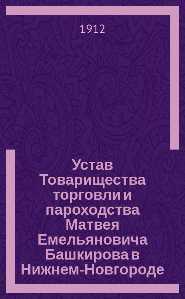 Устав Товарищества торговли и пароходства Матвея Емельяновича Башкирова в Нижнем-Новгороде : Утв. 3 мая 1902 г.