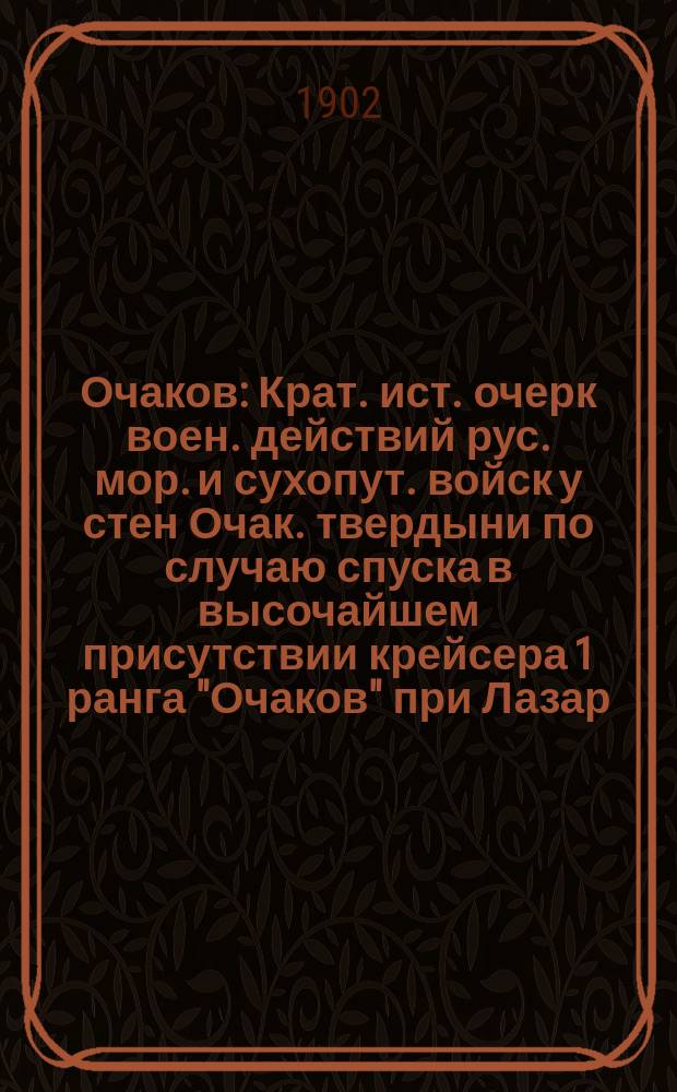Очаков : Крат. ист. очерк воен. действий рус. мор. и сухопут. войск у стен Очак. твердыни по случаю спуска в высочайшем присутствии крейсера 1 ранга "Очаков" при Лазар. адмиралтействе Севастоп. порта 21 сент. 1902 г. : Сост. по поручению начальства П.И. Белавенец