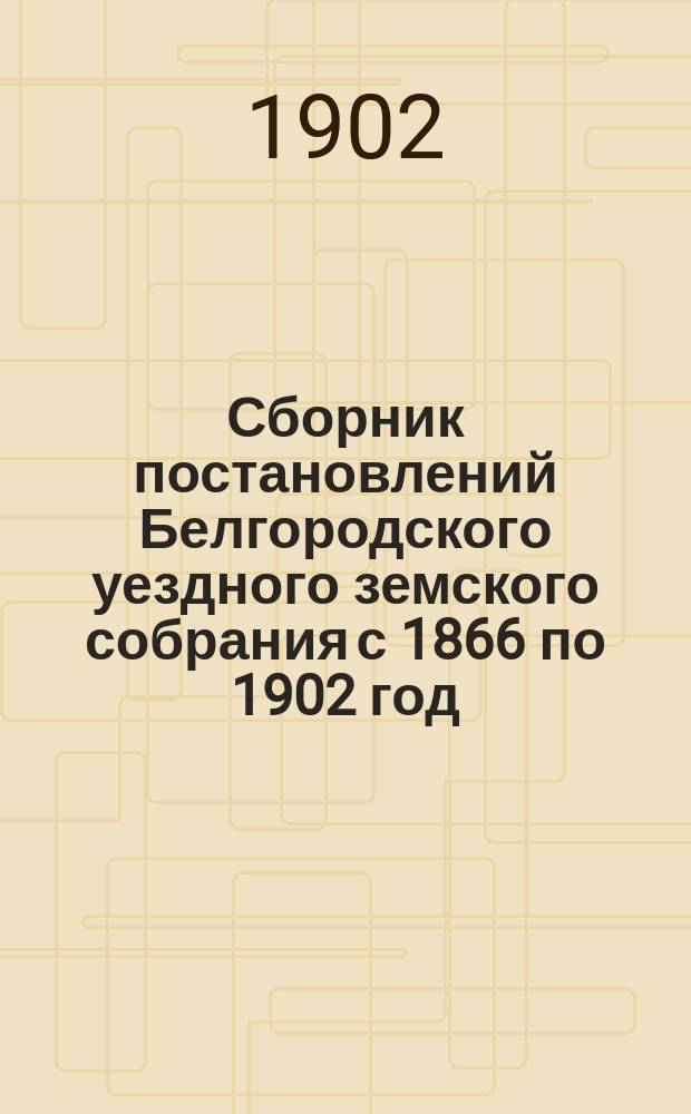 Сборник постановлений Белгородского уездного земского собрания с 1866 по 1902 год