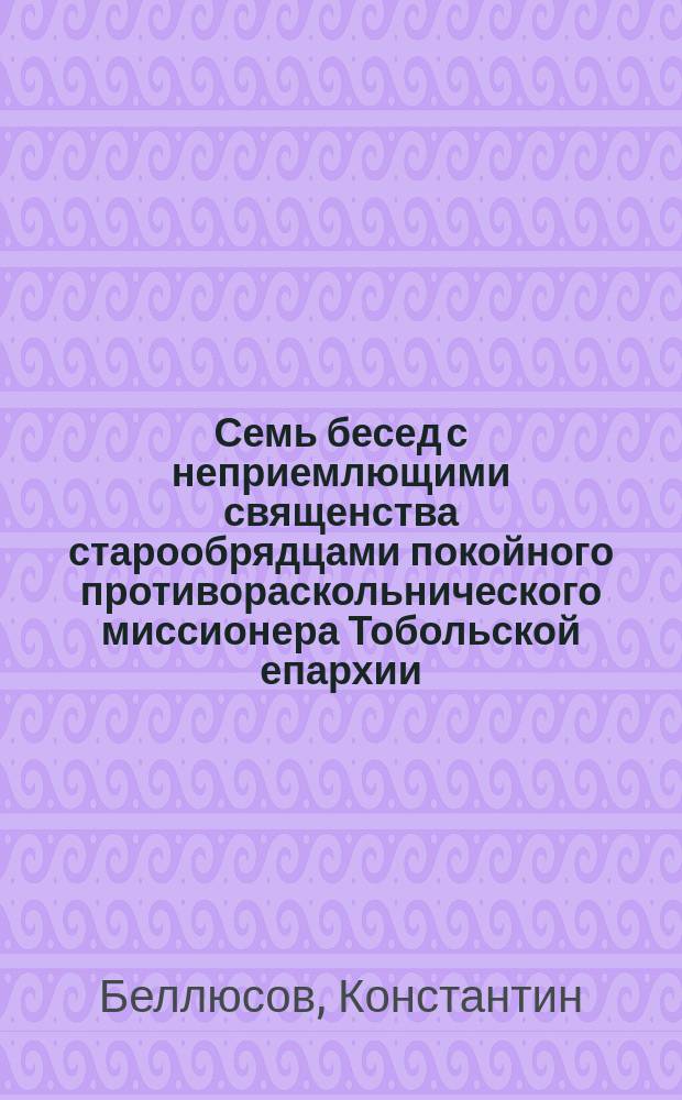 Семь бесед с неприемлющими священства старообрядцами покойного противораскольнического миссионера Тобольской епархии, свящ. Константина Беллюсова