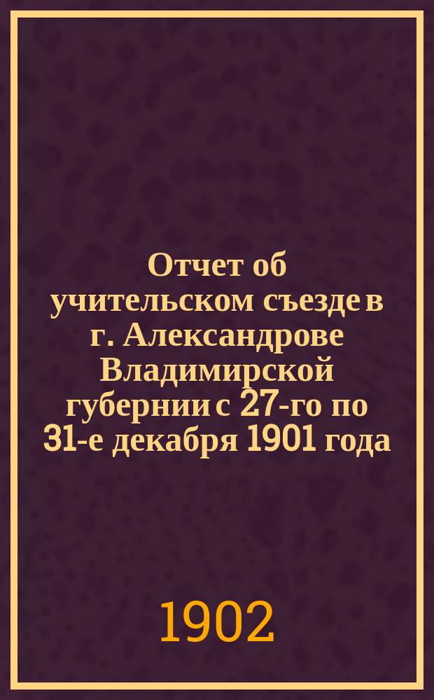 Отчет об учительском съезде в г. Александрове Владимирской губернии с 27-го по 31-е декабря 1901 года