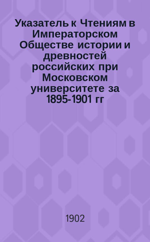Указатель к Чтениям в Императорском Обществе истории и древностей российских при Московском университете за 1895-1901 гг.