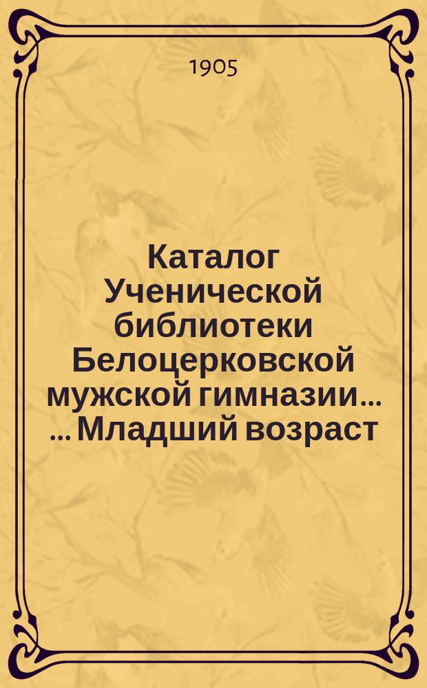 Каталог Ученической библиотеки Белоцерковской мужской гимназии ... ... Младший возраст. Дополнение ... : Дополнение ...