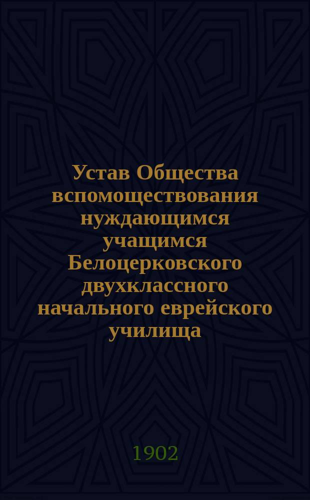 Устав Общества вспомоществования нуждающимся учащимся Белоцерковского двухклассного начального еврейского училища : Утв. 21 авг. 1902 г.