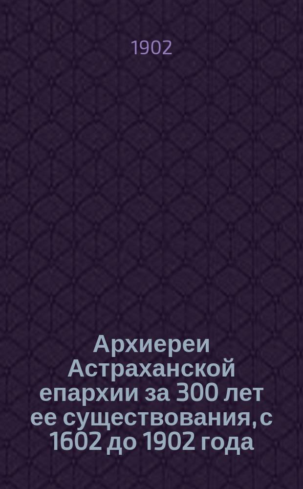 Архиереи Астраханской епархии за 300 лет ее существования, с 1602 до 1902 года