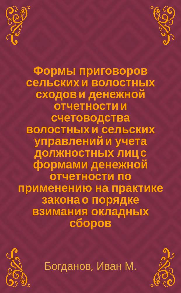 Формы приговоров сельских и волостных сходов и денежной отчетности и счетоводства волостных и сельских управлений и учета должностных лиц с формами денежной отчетности по применению на практике закона о порядке взимания окладных сборов... : По 1 изд. Богданова доп. А.Ф. Скоров