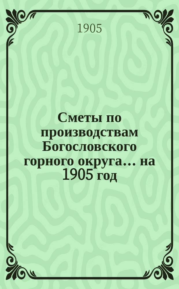 Сметы по производствам Богословского горного округа... ... на 1905 год