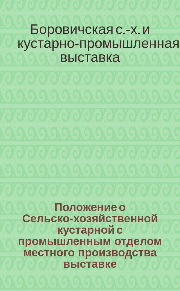 Положение о Сельско-хозяйственной кустарной с промышленным отделом местного производства выставке, устраиваемой Боровичским сельскохозяйственным обществом в городе Боровичах в 1902 году