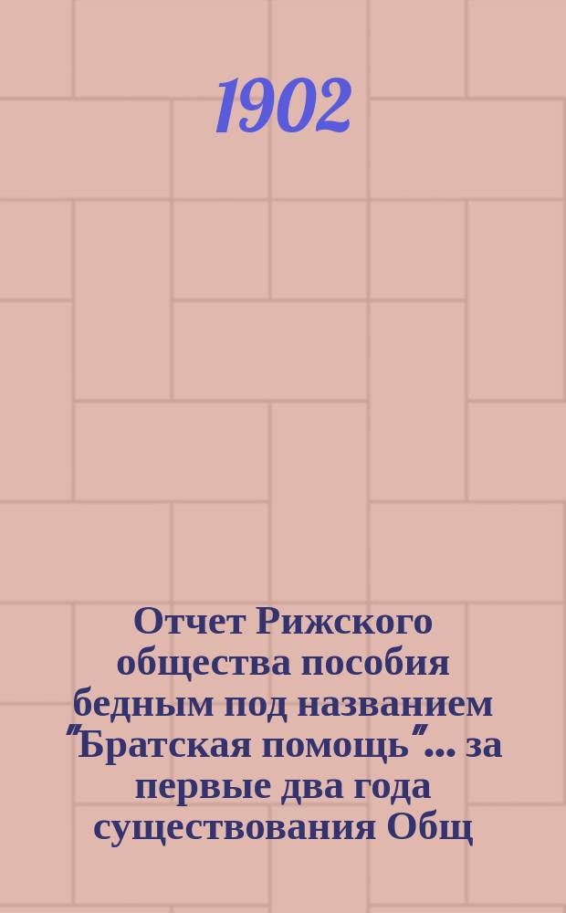 Отчет Рижского общества пособия бедным под названием "Братская помощь"... ... за первые два года существования Общ., 1900 и 1901 гг.
