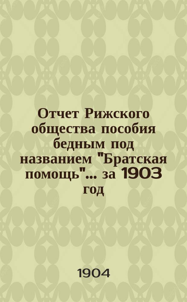 Отчет Рижского общества пособия бедным под названием "Братская помощь"... ... за 1903 год (четвертый год...)