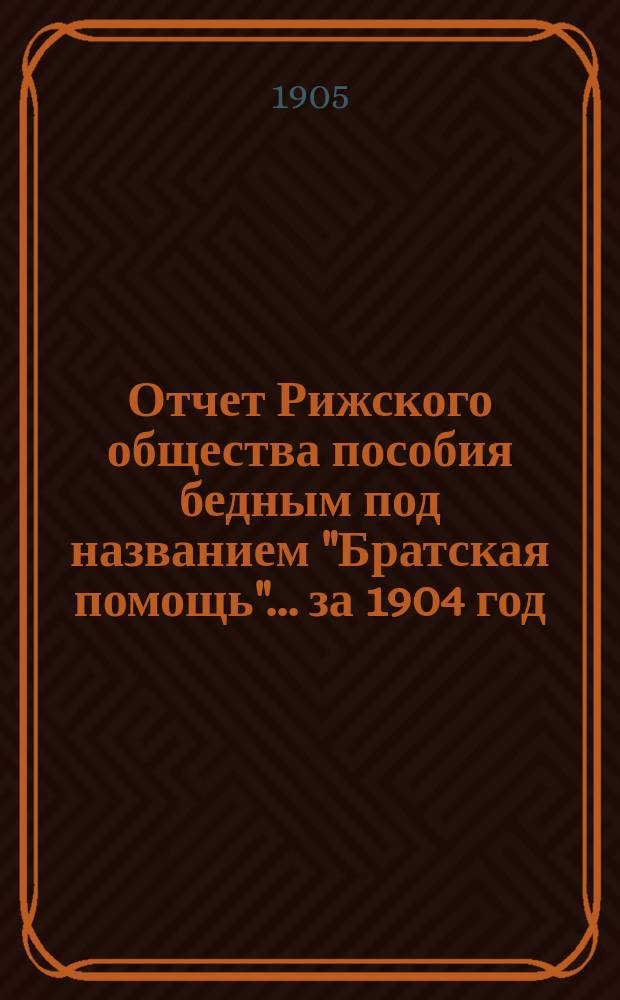 Отчет Рижского общества пособия бедным под названием "Братская помощь"... ... за 1904 год