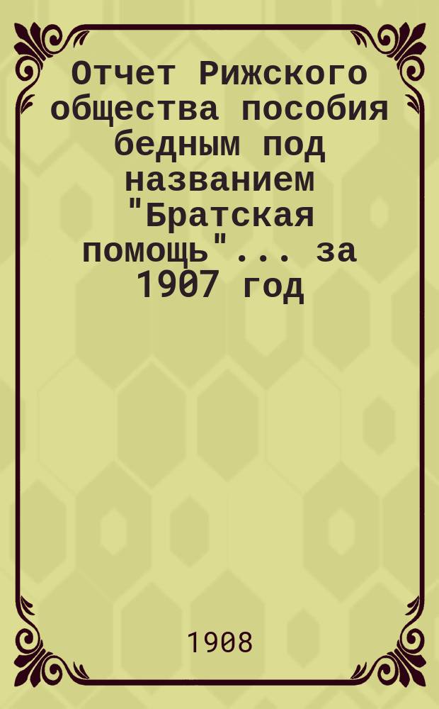 Отчет Рижского общества пособия бедным под названием "Братская помощь"... ... за 1907 год