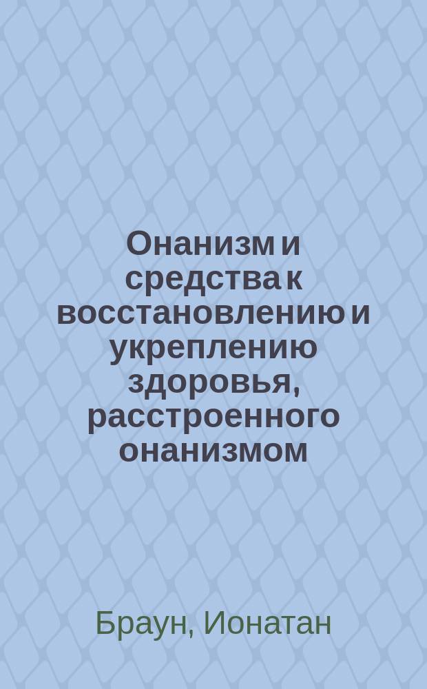 Онанизм и средства к восстановлению и укреплению здоровья, расстроенного онанизмом: Руководство для родителей и воспитателей к скорому и верн. узнаванию в детях склонности к онанизму и к предотвращению вред. его последствий; Сифилис: Попул. руководство к предохранению от этой болезни и излечению ее, в случае заражения: Пер. с 11-го нем. изд. 4-е изд. под ред. д-ра С.М. Ер-ва / Соч. д-ров Браун и Розенблюм