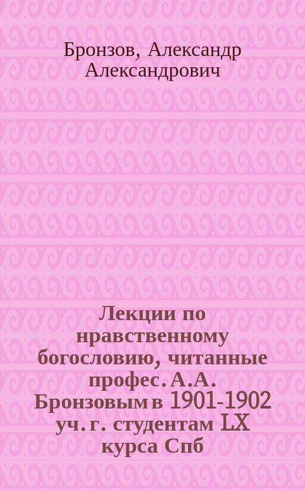 Лекции по нравственному богословию, читанные профес. А.А. Бронзовым в 1901-1902 уч. г. студентам LX курса Спб. д. академии : (Сокр. записаны слушателями)