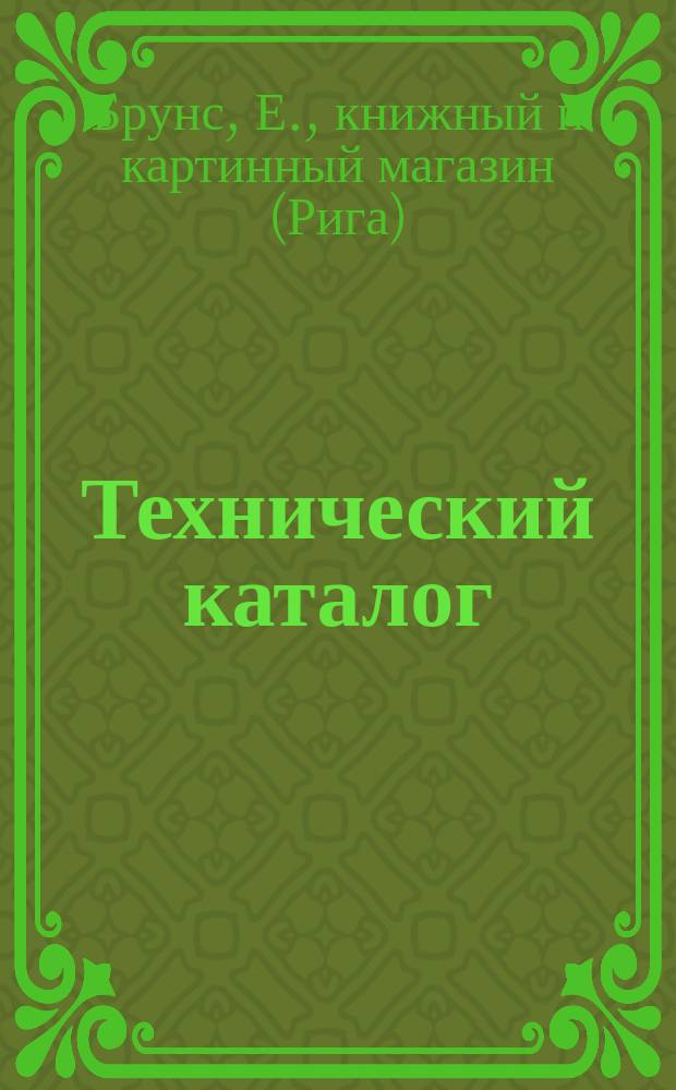 Технический каталог : Список по всем отраслям инж. науки, строит. искусства, электротехники, химии, худож. пром-сти и мор. дела, имеющихся в продаже у Е. Брунса, Рига, кн. и картин. маг