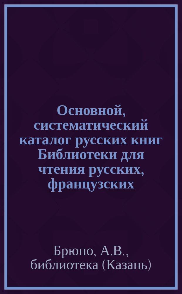 Основной, систематический каталог русских книг Библиотеки для чтения русских, французских, немецких и английских книг А.В. Брюно в Казани : Б-ка основана в 1874 г
