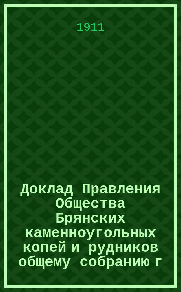 Доклад Правления Общества Брянских каменноугольных копей и рудников общему собранию г.г. акционеров... ... 28 мая 1911 г.