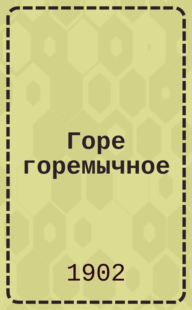 Горе горемычное : Старые и новые речи против пьянства и его ужаснейших последствий и добрые советы, как избавиться от него