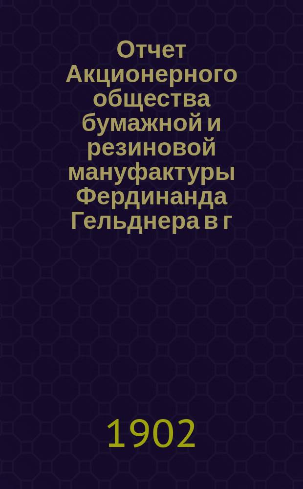 Отчет Акционерного общества бумажной и резиновой мануфактуры Фердинанда Гельднера в г. Лодзи... ... за 1901 год, как 4-й год деятельности
