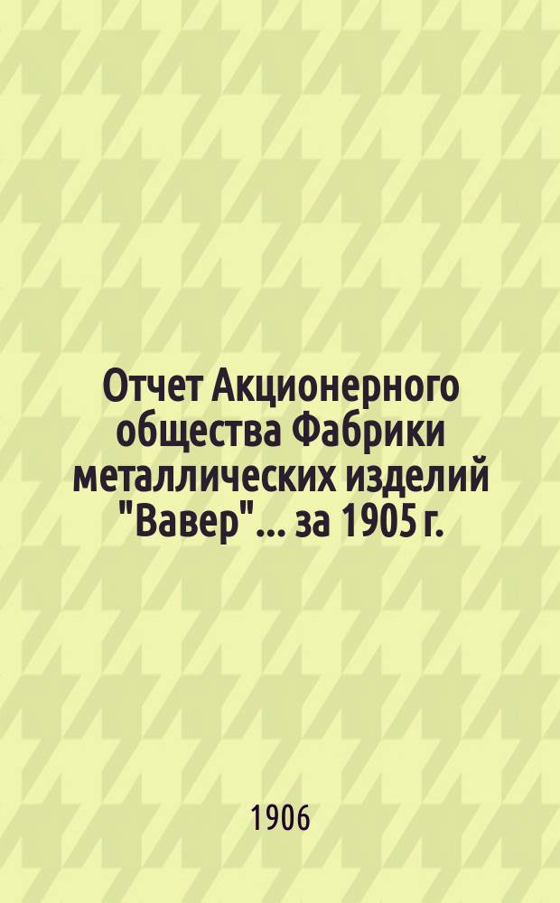 Отчет Акционерного общества Фабрики металлических изделий "Вавер"... ... за 1905 г.
