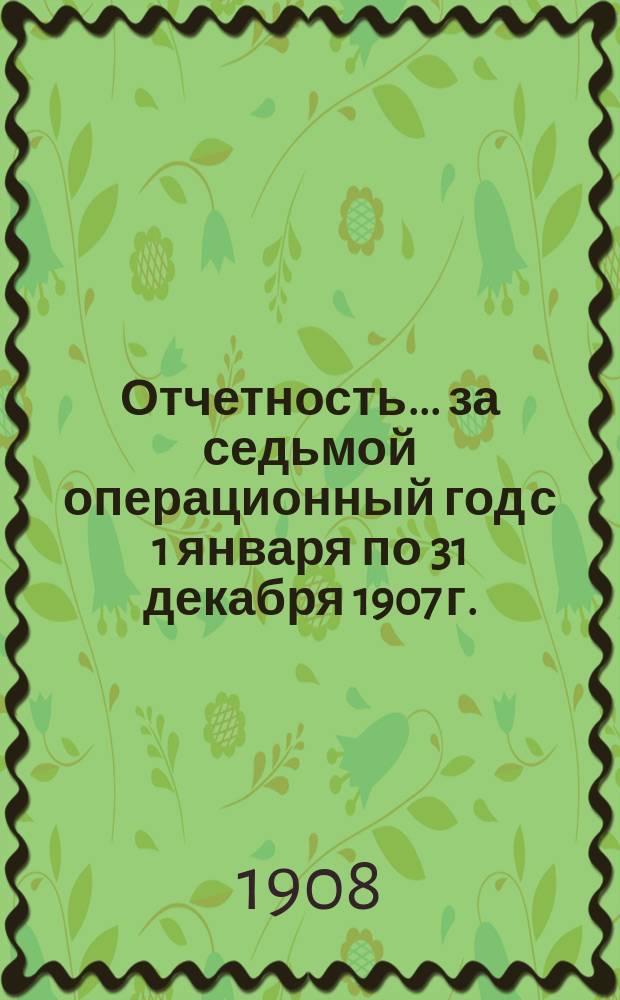Отчетность... ... за седьмой операционный год с 1 января по 31 декабря 1907 г.